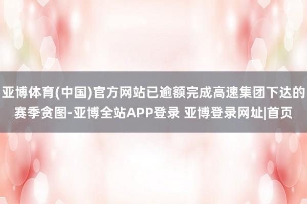 亚博体育(中国)官方网站已逾额完成高速集团下达的赛季贪图-亚博全站APP登录 亚博登录网址|首页