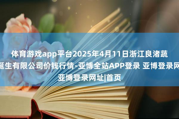 体育游戏app平台2025年4月11日浙江良渚蔬菜商场诞生有限公司价钱行情-亚博全站APP登录 亚博登录网址|首页