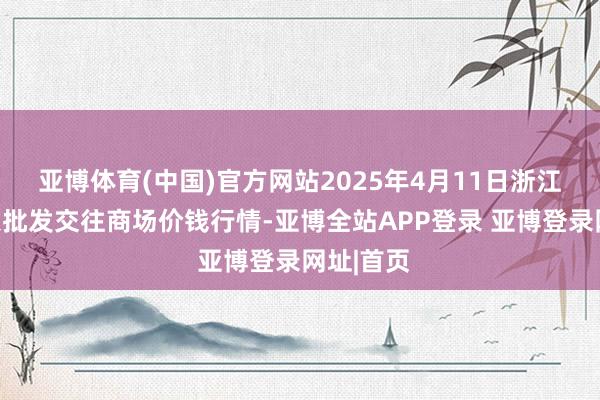 亚博体育(中国)官方网站2025年4月11日浙江嘉兴蔬菜批发交往商场价钱行情-亚博全站APP登录 亚博登录网址|首页