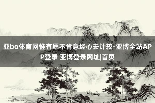 亚bo体育网惟有愿不肯意经心去计较-亚博全站APP登录 亚博登录网址|首页
