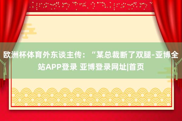 欧洲杯体育外东谈主传：“某总裁断了双腿-亚博全站APP登录 亚博登录网址|首页