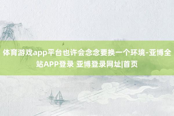 体育游戏app平台也许会念念要换一个环境-亚博全站APP登录 亚博登录网址|首页