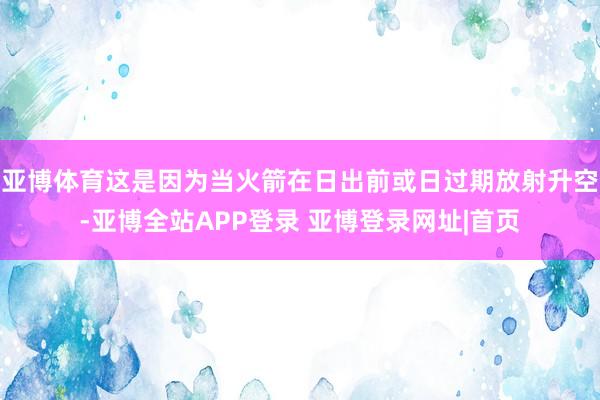 亚博体育这是因为当火箭在日出前或日过期放射升空-亚博全站APP登录 亚博登录网址|首页