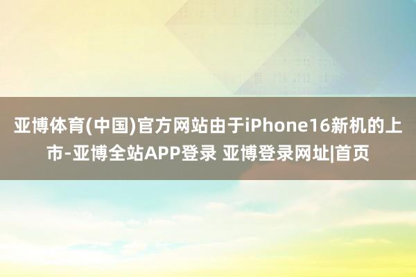 亚博体育(中国)官方网站由于iPhone16新机的上市-亚博全站APP登录 亚博登录网址|首页
