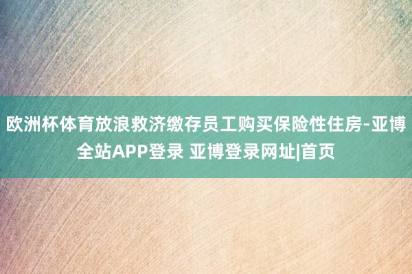 欧洲杯体育放浪救济缴存员工购买保险性住房-亚博全站APP登录 亚博登录网址|首页