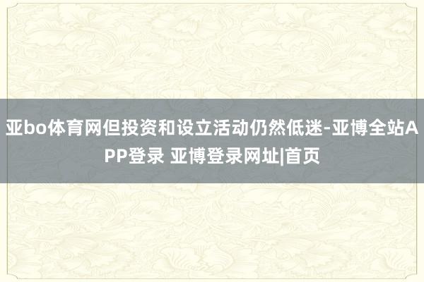 亚bo体育网但投资和设立活动仍然低迷-亚博全站APP登录 亚博登录网址|首页
