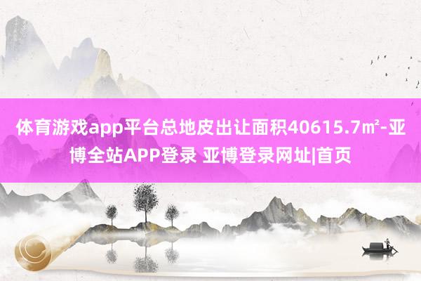 体育游戏app平台总地皮出让面积40615.7㎡-亚博全站APP登录 亚博登录网址|首页