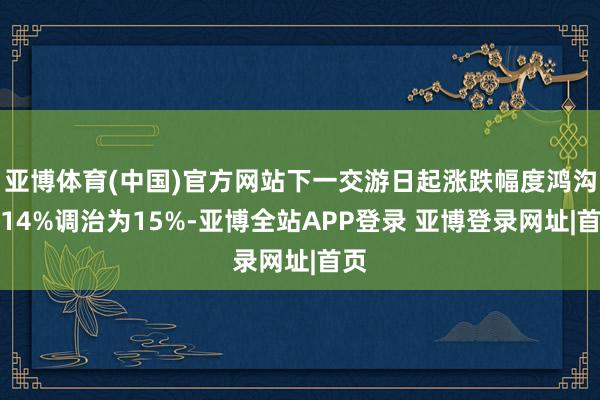 亚博体育(中国)官方网站下一交游日起涨跌幅度鸿沟从14%调治为15%-亚博全站APP登录 亚博登录网址|首页