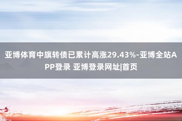 亚博体育中旗转债已累计高涨29.43%-亚博全站APP登录 亚博登录网址|首页