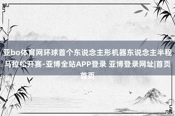 亚bo体育网环球首个东说念主形机器东说念主半程马拉松开赛-亚博全站APP登录 亚博登录网址|首页