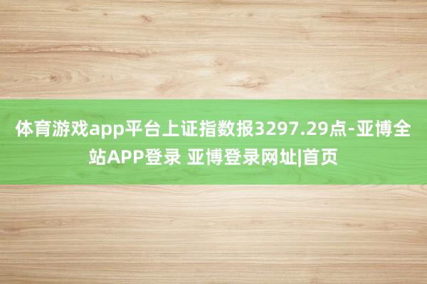 体育游戏app平台上证指数报3297.29点-亚博全站APP登录 亚博登录网址|首页
