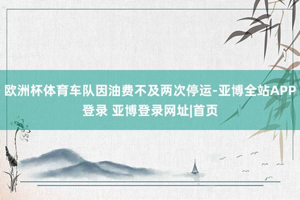 欧洲杯体育车队因油费不及两次停运-亚博全站APP登录 亚博登录网址|首页