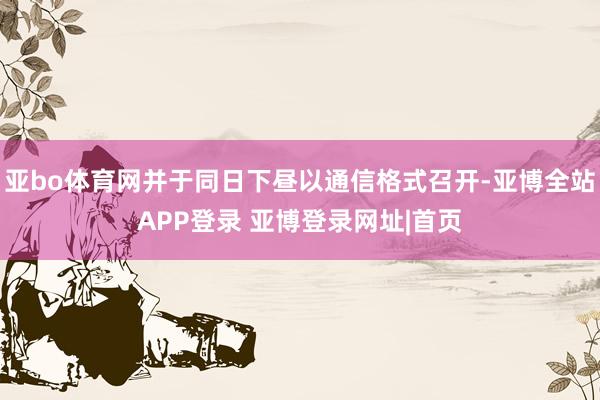 亚bo体育网并于同日下昼以通信格式召开-亚博全站APP登录 亚博登录网址|首页