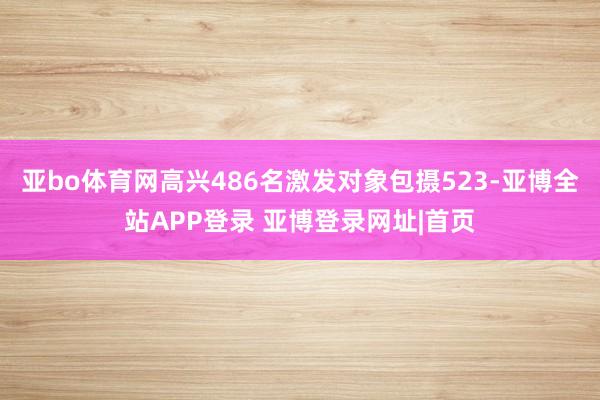亚bo体育网高兴486名激发对象包摄523-亚博全站APP登录 亚博登录网址|首页