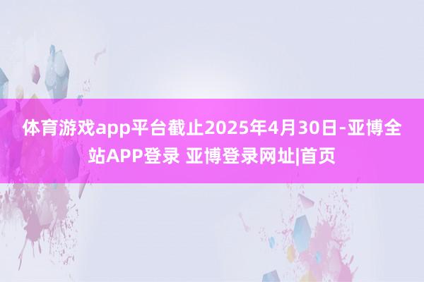 体育游戏app平台　　截止2025年4月30日-亚博全站APP登录 亚博登录网址|首页