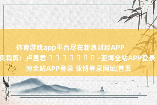 体育游戏app平台尽在新浪财经APP 背负裁剪:卢昱君 -亚博全站APP登录 亚博登录网址|首页