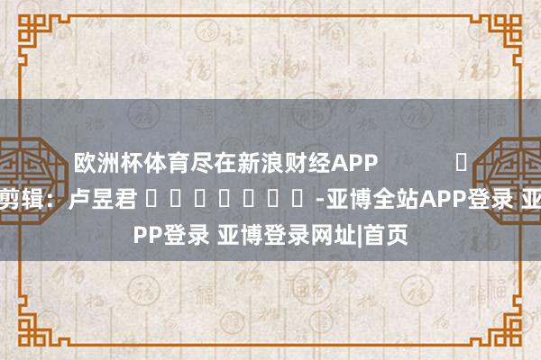 欧洲杯体育尽在新浪财经APP            						背负剪辑：卢昱君 							-亚博全站APP登录 亚博登录网址|首页