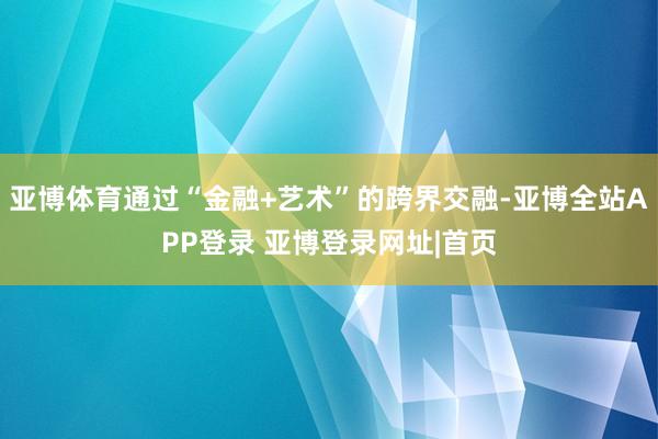 亚博体育通过“金融+艺术”的跨界交融-亚博全站APP登录 亚博登录网址|首页