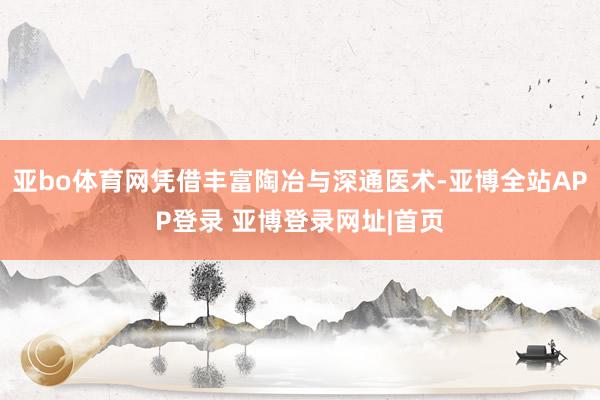 亚bo体育网凭借丰富陶冶与深通医术-亚博全站APP登录 亚博登录网址|首页