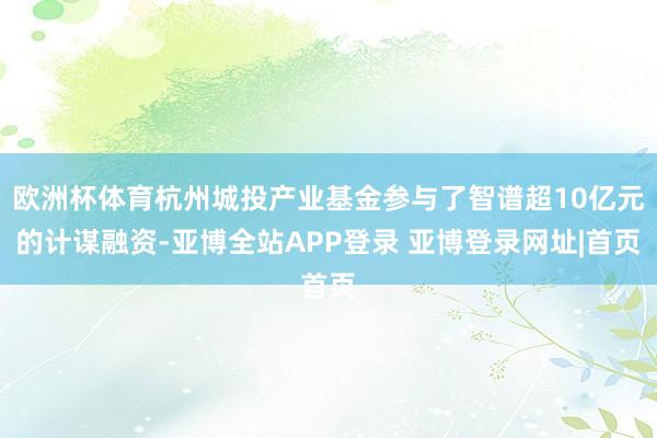 欧洲杯体育杭州城投产业基金参与了智谱超10亿元的计谋融资-亚博全站APP登录 亚博登录网址|首页
