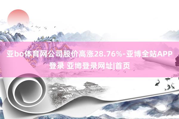 亚bo体育网公司股价高涨28.76%-亚博全站APP登录 亚博登录网址|首页