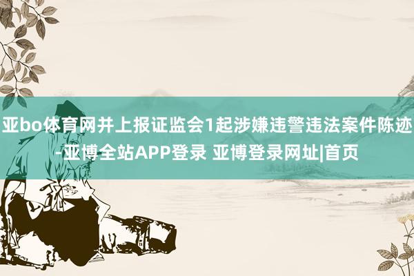 亚bo体育网并上报证监会1起涉嫌违警违法案件陈迹-亚博全站APP登录 亚博登录网址|首页