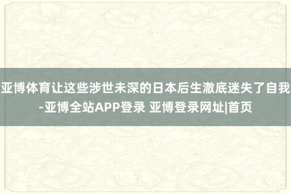 亚博体育让这些涉世未深的日本后生澈底迷失了自我-亚博全站APP登录 亚博登录网址|首页