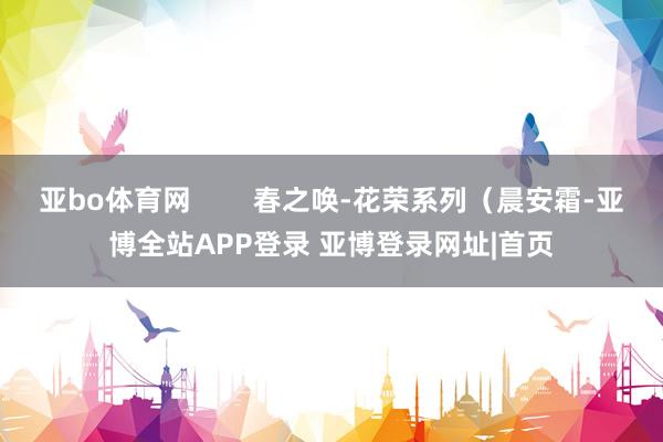 亚bo体育网        春之唤-花荣系列（晨安霜-亚博全站APP登录 亚博登录网址|首页
