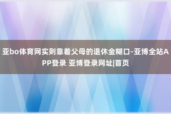亚bo体育网实则靠着父母的退休金糊口-亚博全站APP登录 亚博登录网址|首页