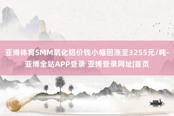亚博体育SMM氧化铝价钱小幅回涨至3255元/吨-亚博全站APP登录 亚博登录网址|首页