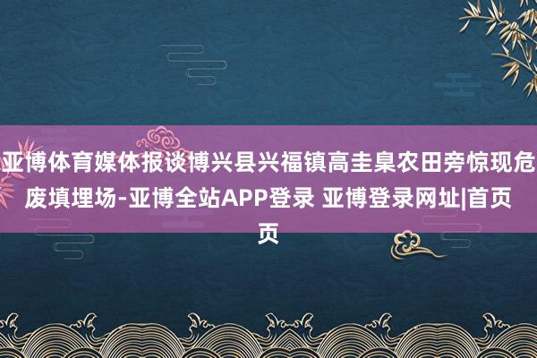 亚博体育媒体报谈博兴县兴福镇高圭臬农田旁惊现危废填埋场-亚博全站APP登录 亚博登录网址|首页