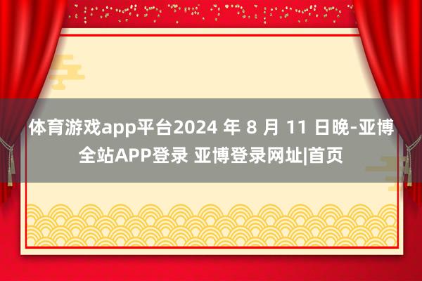 体育游戏app平台2024 年 8 月 11 日晚-亚博全站APP登录 亚博登录网址|首页