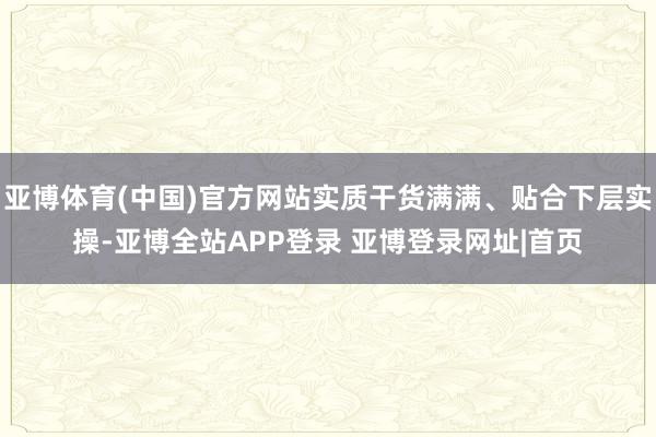 亚博体育(中国)官方网站实质干货满满、贴合下层实操-亚博全站APP登录 亚博登录网址|首页