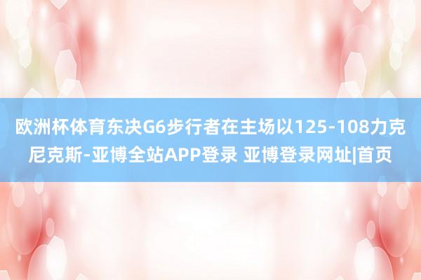 欧洲杯体育东决G6步行者在主场以125-108力克尼克斯-亚博全站APP登录 亚博登录网址|首页