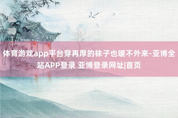 体育游戏app平台穿再厚的袜子也暖不外来-亚博全站APP登录 亚博登录网址|首页