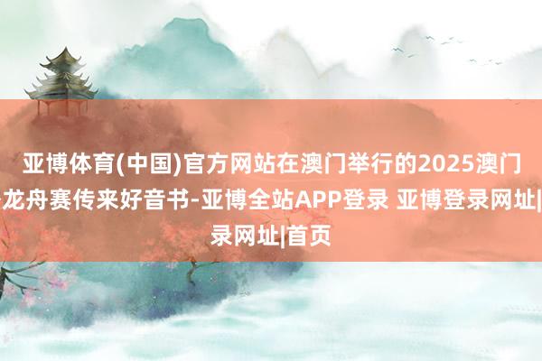 亚博体育(中国)官方网站在澳门举行的2025澳门海外龙舟赛传来好音书-亚博全站APP登录 亚博登录网址|首页