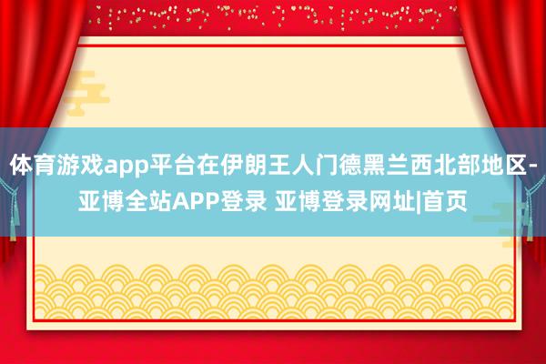 体育游戏app平台在伊朗王人门德黑兰西北部地区-亚博全站APP登录 亚博登录网址|首页
