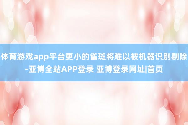 体育游戏app平台更小的雀斑将难以被机器识别剔除-亚博全站APP登录 亚博登录网址|首页
