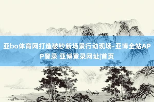 亚bo体育网打造破钞新场景行动现场-亚博全站APP登录 亚博登录网址|首页