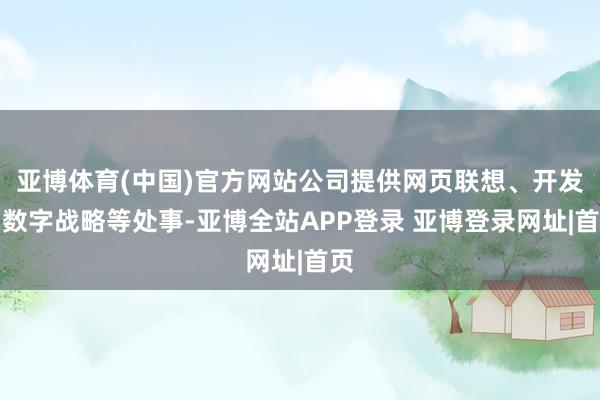 亚博体育(中国)官方网站公司提供网页联想、开发和数字战略等处事-亚博全站APP登录 亚博登录网址|首页
