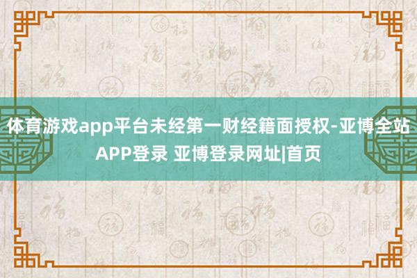 体育游戏app平台未经第一财经籍面授权-亚博全站APP登录 亚博登录网址|首页
