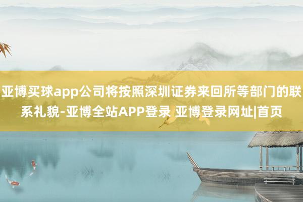 亚博买球app公司将按照深圳证券来回所等部门的联系礼貌-亚博全站APP登录 亚博登录网址|首页