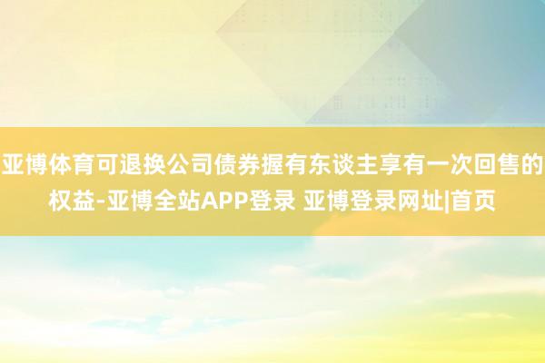 亚博体育可退换公司债券握有东谈主享有一次回售的权益-亚博全站APP登录 亚博登录网址|首页