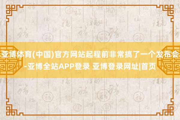亚博体育(中国)官方网站起程前非常搞了一个发布会-亚博全站APP登录 亚博登录网址|首页