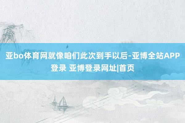 亚bo体育网就像咱们此次到手以后-亚博全站APP登录 亚博登录网址|首页
