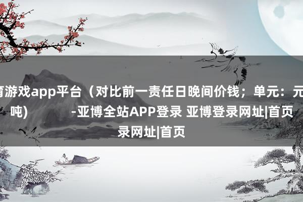 体育游戏app平台（对比前一责任日晚间价钱；单元：元/湿吨)            -亚博全站APP登录 亚博登录网址|首页