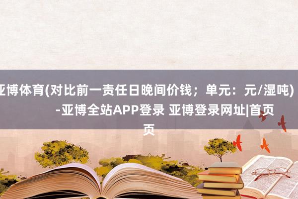 亚博体育(对比前一责任日晚间价钱；单元：元/湿吨)            -亚博全站APP登录 亚博登录网址|首页