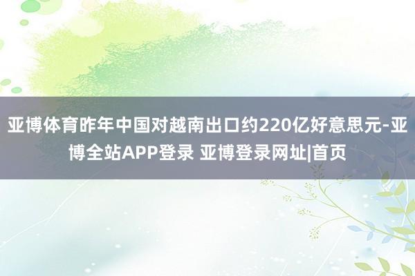亚博体育昨年中国对越南出口约220亿好意思元-亚博全站APP登录 亚博登录网址|首页