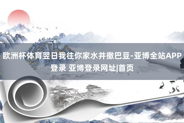 欧洲杯体育翌日我往你家水井撒巴豆-亚博全站APP登录 亚博登录网址|首页
