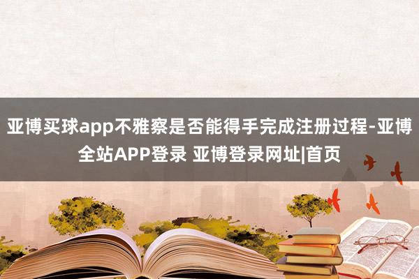 亚博买球app不雅察是否能得手完成注册过程-亚博全站APP登录 亚博登录网址|首页